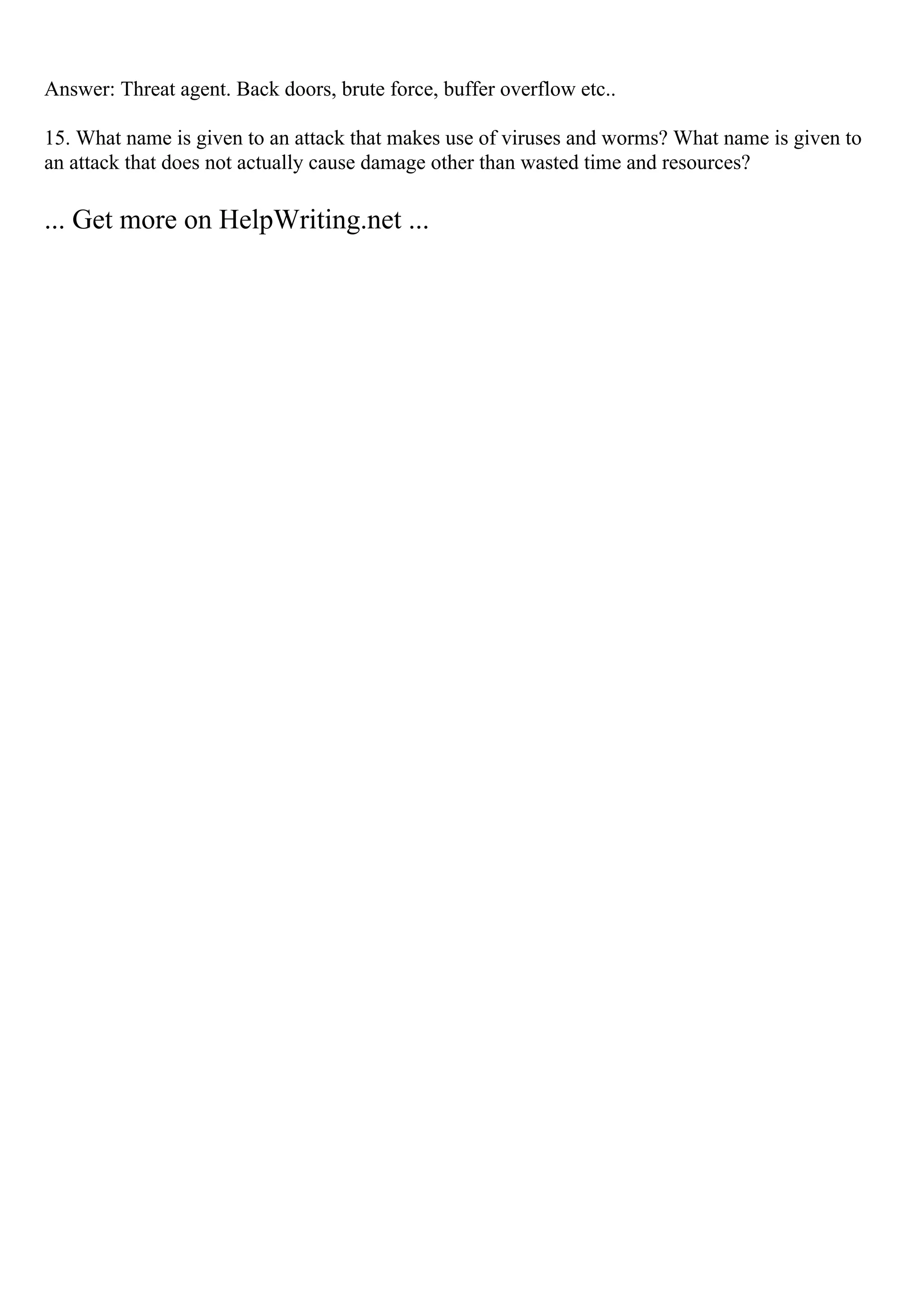 Answer: Threat agent. Back doors, brute force, buffer overflow etc..
15. What name is given to an attack that makes use of viruses and worms? What name is given to
an attack that does not actually cause damage other than wasted time and resources?
... Get more on HelpWriting.net ...
 
