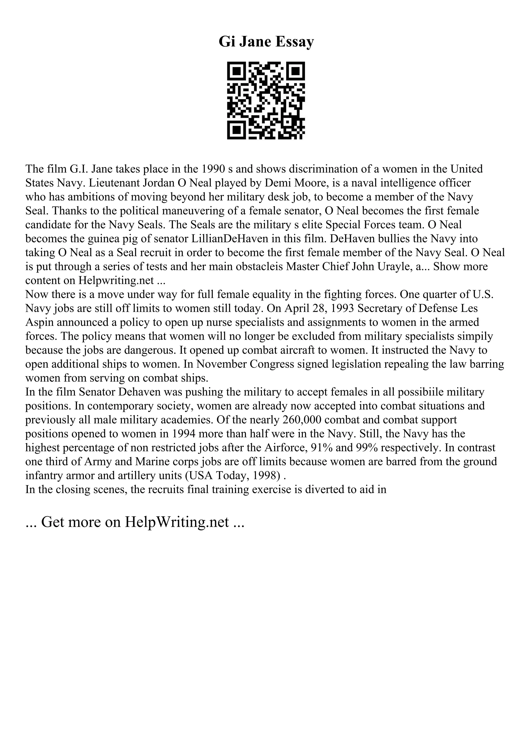 Gi Jane Essay
The film G.I. Jane takes place in the 1990 s and shows discrimination of a women in the United
States Navy. Lieutenant Jordan O Neal played by Demi Moore, is a naval intelligence officer
who has ambitions of moving beyond her military desk job, to become a member of the Navy
Seal. Thanks to the political maneuvering of a female senator, O Neal becomes the first female
candidate for the Navy Seals. The Seals are the military s elite Special Forces team. O Neal
becomes the guinea pig of senator LillianDeHaven in this film. DeHaven bullies the Navy into
taking O Neal as a Seal recruit in order to become the first female member of the Navy Seal. O Neal
is put through a series of tests and her main obstacleis Master Chief John Urayle, a... Show more
content on Helpwriting.net ...
Now there is a move under way for full female equality in the fighting forces. One quarter of U.S.
Navy jobs are still off limits to women still today. On April 28, 1993 Secretary of Defense Les
Aspin announced a policy to open up nurse specialists and assignments to women in the armed
forces. The policy means that women will no longer be excluded from military specialists simpily
because the jobs are dangerous. It opened up combat aircraft to women. It instructed the Navy to
open additional ships to women. In November Congress signed legislation repealing the law barring
women from serving on combat ships.
In the film Senator Dehaven was pushing the military to accept females in all possibiile military
positions. In contemporary society, women are already now accepted into combat situations and
previously all male military academies. Of the nearly 260,000 combat and combat support
positions opened to women in 1994 more than half were in the Navy. Still, the Navy has the
highest percentage of non restricted jobs after the Airforce, 91% and 99% respectively. In contrast
one third of Army and Marine corps jobs are off limits because women are barred from the ground
infantry armor and artillery units (USA Today, 1998) .
In the closing scenes, the recruits final training exercise is diverted to aid in
... Get more on HelpWriting.net ...
 