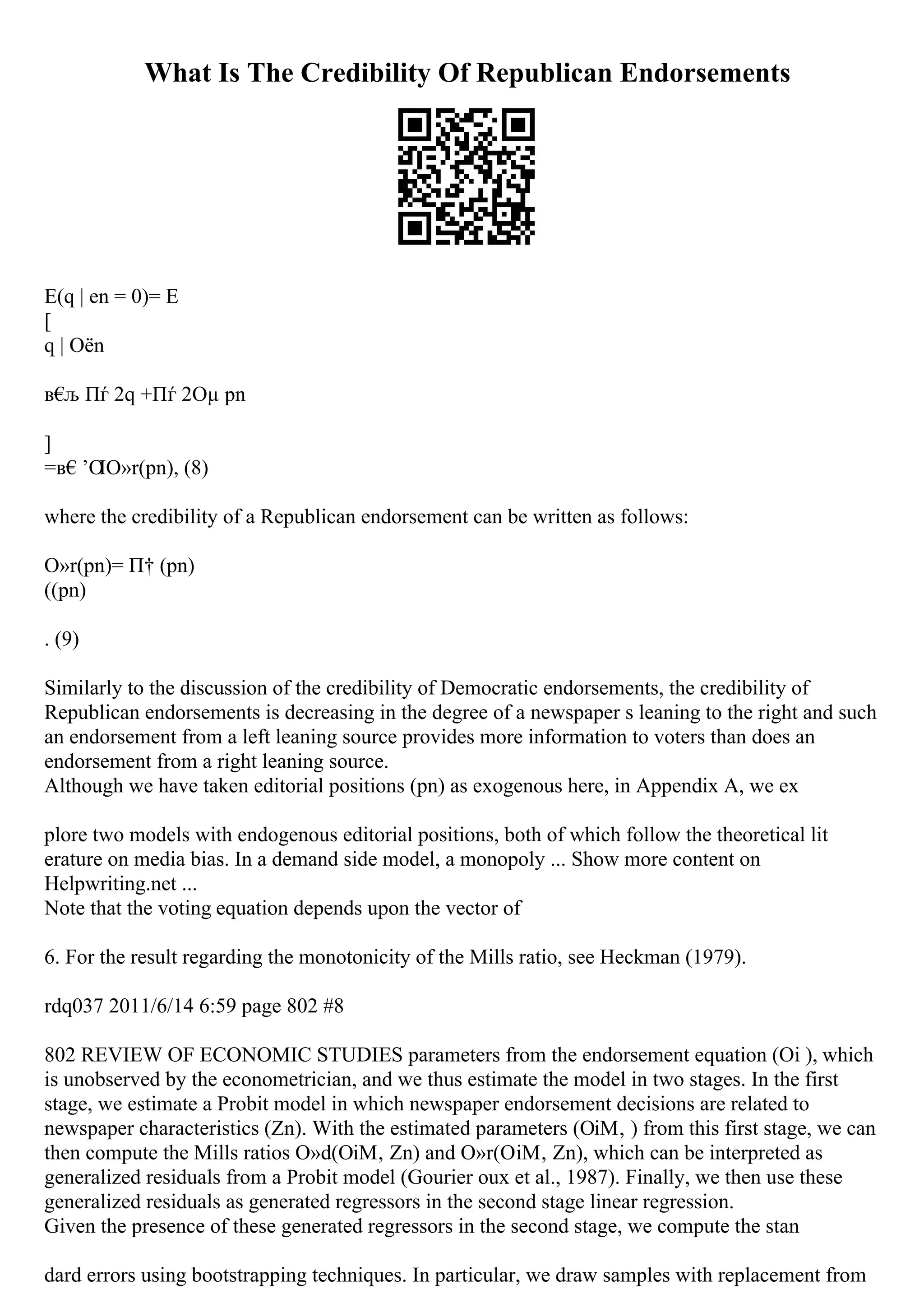 What Is The Credibility Of Republican Endorsements
E(q | en = 0)= E
[
q | Оёn
в€
љ Пѓ 2q +Пѓ 2Оµ pn
]
=в€’О
ІО»r(pn), (8)
where the credibility of a Republican endorsement can be written as follows:
О»r(pn)= П† (pn)
((pn)
. (9)
Similarly to the discussion of the credibility of Democratic endorsements, the credibility of
Republican endorsements is decreasing in the degree of a newspaper s leaning to the right and such
an endorsement from a left leaning source provides more information to voters than does an
endorsement from a right leaning source.
Although we have taken editorial positions (pn) as exogenous here, in Appendix A, we ex
plore two models with endogenous editorial positions, both of which follow the theoretical lit
erature on media bias. In a demand side model, a monopoly ... Show more content on
Helpwriting.net ...
Note that the voting equation depends upon the vector of
6. For the result regarding the monotonicity of the Mills ratio, see Heckman (1979).
rdq037 2011/6/14 6:59 page 802 #8
802 REVIEW OF ECONOMIC STUDIES parameters from the endorsement equation (Оі ), which
is unobserved by the econometrician, and we thus estimate the model in two stages. In the first
stage, we estimate a Probit model in which newspaper endorsement decisions are related to
newspaper characteristics (Zn). With the estimated parameters (ОіМ‚ ) from this first stage, we can
then compute the Mills ratios О»d(ОіМ‚ Zn) and О»r(ОіМ‚ Zn), which can be interpreted as
generalized residuals from a Probit model (Gourier oux et al., 1987). Finally, we then use these
generalized residuals as generated regressors in the second stage linear regression.
Given the presence of these generated regressors in the second stage, we compute the stan
dard errors using bootstrapping techniques. In particular, we draw samples with replacement from
 