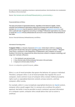 Environmental ethics is operating a business or personal practices, that should take into consideration
the effects on the environment

Source: http://answers.ask.com/Society/Philosophy/what_is_environmental_e...




Financial definition of Ethics:

The study and practice of appropriate behavior, regardless of the behavior's legality. Certain
industries have professional organizations setting and promoting certain ethical standards. For
example, an accountant may be required to refrain from engaging in aggressive accounting, even
when a particular type of aggressive accounting is not illegal. Professional organizations may censure
or revoke the licenses of those professionals who are found to have violated the ethical standards of
their fields.

Source :financial-dictionary.thefreedictionary.com/Ethics




Informational Technology ethics:

Computer Ethics is a branch of practical philosophy which deals with how computing
professionals should make decisions regarding professional and social conduct.[1] Margaret
Anne Pierce, a professor in the Department of Mathematics and Computers at Georgia
Southern University has categorized the ethical decisions related to computer technology and
usage into 3 primary influences:

        1. The individual's own personal code.
        2. Any informal code of ethical behavior that exists in the work place.
        3. Exposure to formal codes of ethics.[2]

Source :en.wikipedia.org/wiki/Computer_ethics




Ethics is a set of moral principles that govern the behavior of a group or individual.
Therefore, computer ethics is set of moral principles that regulate the use of
computers. Some common issues of computer ethics include intellectual property
rights (such as copyrighted electronic content), privacy concerns, and how
computers affect society.

For example, while it is easy to duplicate copyrighted electronic (or digital) content,
computer ethics would suggest that it is wrong to do so without the author's
approval. And while it may be possible to access someone's personal information
on a computer system, computer ethics would advise that such an action is
unethical.
 