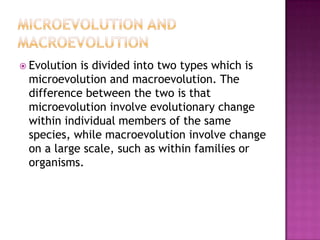  Evolutionis divided into two types which is
 microevolution and macroevolution. The
 difference between the two is that
 microevolution involve evolutionary change
 within individual members of the same
 species, while macroevolution involve change
 on a large scale, such as within families or
 organisms.
 