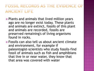  Plants  and animals that lived million years
  ago are no longer exist today. These plants
  and animals are extinct, fossils of this plant
  and animals are recorded, fossils are
  preserved remaining's of living organisms
  found in rocks.
 Fossils can also tell us about ancient climate
  and environment, for example if
  paleontogist-scientists who study fossils-find
  fossil of animals such as fish and amphibians
  that live in or near water, they know that
  that area was covered with water
 