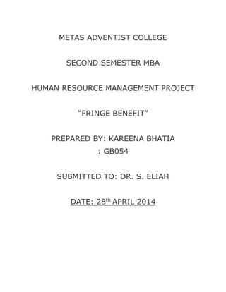 METAS ADVENTIST COLLEGE
SECOND SEMESTER MBA
HUMAN RESOURCE MANAGEMENT PROJECT
“FRINGE BENEFIT”
PREPARED BY: KAREENA BHATIA
: GB054
SUBMITTED TO: DR. S. ELIAH
DATE: 28th
APRIL 2014
 