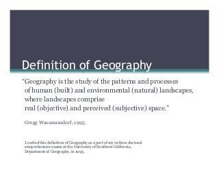 Definition of Geography
“Geography is the study of the patterns and processes
of human (built) and environmental (natural) landscapes,
where landscapes comprise
real (objective) and perceived (subjective) space.”
Gregg Wassmansdorf, 1995.

I crafted this definition of Geography as a part of my written doctoral
comprehensive exams at the University of Southern California,
Department of Geography, in 1995.

 