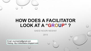 HOW DOES A FACILITATOR
LOOK AT A “GROUP” ?
SAEID NOURI NESHAT
2013
Email: nourineshat@gmail.com
Weblog: http://cbfacilitation.blogspot.com
 