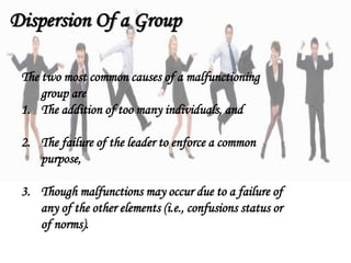 The two most common causes of a malfunctioning
group are
1. The addition of too many individuals, and
2. The failure of the leader to enforce a common
purpose,
3. Though malfunctions may occur due to a failure of
any of the other elements (i.e., confusions status or
of norms).
Dispersion Of a Group
 