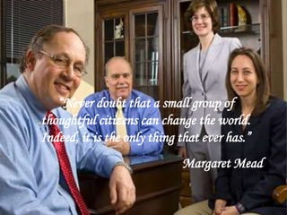 “Never doubt that a small group of
thoughtful citizens can change the world.
Indeed, it is the only thing that ever has.”
Margaret Mead
 