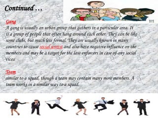 Gang
A gang is usually an urban group that gathers in a particular area. It
is a group of people that often hang around each other. They can be like
some clubs, but much less formal. They are usually known in many
countries to cause social unrest and also have negative influence on the
members and may be a target for the law enforcers in case of any social
vices
Team
similar to a squad, though a team may contain many more members. A
team works in a similar way to a squad.
Continued …
 