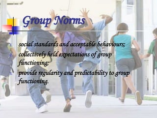 Group Norms
1. social standards and acceptable behaviours;
2. collectively held expectations of group
functioning;
3. provide regularity and predictability to group
functioning.
 
