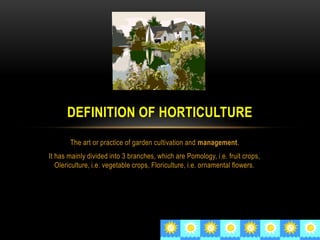 The art or practice of garden cultivation and management.
It has mainly divided into 3 branches, which are Pomology, i.e. fruit crops,
Olericulture, i.e. vegetable crops, Floriculture, i.e. ornamental flowers.
DEFINITION OF HORTICULTURE
 