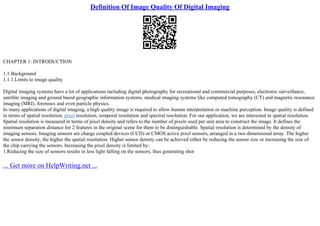 Definition Of Image Quality Of Digital Imaging
CHAPTER 1: INTRODUCTION
1.1.Background
1.1.1.Limits to image quality
Digital imaging systems have a lot of applications including digital photography for recreational and commercial purposes, electronic surveillance,
satellite imaging and ground based geographic information systems, medical imaging systems like computed tomography (CT) and magnetic resonance
imaging (MRI), forensics and even particle physics.
In many applications of digital imaging, a high quality image is required to allow human interpretation or machine perception. Image quality is defined
in terms of spatial resolution, pixel resolution, temporal resolution and spectral resolution. For our application, we are interested in spatial resolution.
Spatial resolution is measured in terms of pixel density and refers to the number of pixels used per unit area to construct the image. It defines the
minimum separation distance for 2 features in the original scene for them to be distinguishable. Spatial resolution is determined by the density of
imaging sensors. Imaging sensors are charge coupled devices (CCD) or CMOS active pixel sensors, arranged in a two dimensional array. The higher
the sensor density, the higher the spatial resolution. Higher sensor density can be achieved either by reducing the sensor size or increasing the size of
the chip carrying the sensors. Increasing the pixel density is limited by:
1.Reducing the size of sensors results in less light falling on the sensors, thus generating shot
... Get more on HelpWriting.net ...
 
