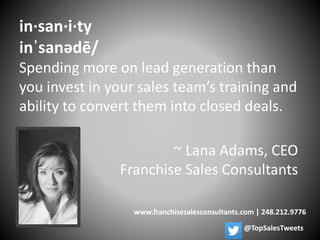 ~ Lana Adams, CEO
Franchise Sales Consultants
www.franchisesalesconsultants.com | 248.212.9776
in·san·i·ty
inˈsanədē/
Spending more on lead generation than
you invest in your sales team’s training and
ability to convert them into closed deals.
@TopSalesTweets
 