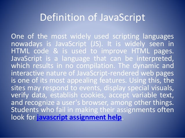 Definition of JavaScript
One of the most widely used scripting languages
nowadays is JavaScript (JS). It is widely seen in
HTML code & is used to improve HTML pages.
JavaScript is a language that can be interpreted,
which results in no compilation. The dynamic and
interactive nature of JavaScript-rendered web pages
is one of its most appealing features. Using this, the
sites may respond to events, display special visuals,
verify data, establish cookies, accept variable text,
and recognize a user's browser, among other things.
Students who fail in making their assignments often
look for javascript assignment help.
 