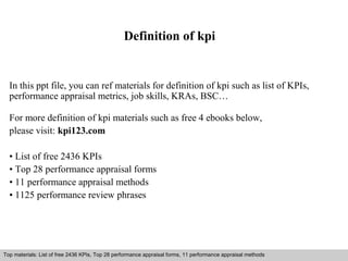 Definition of kpi 
In this ppt file, you can ref materials for definition of kpi such as list of KPIs, 
performance appraisal metrics, job skills, KRAs, BSC… 
For more definition of kpi materials such as free 4 ebooks below, 
please visit: kpi123.com 
• List of free 2436 KPIs 
• Top 28 performance appraisal forms 
• 11 performance appraisal methods 
• 1125 performance review phrases 
Top materials: List of free 2436 KPIs, Top 28 performance appraisal forms, 11 performance appraisal methods 
Interview questions and answers – free download/ pdf and ppt file 
 