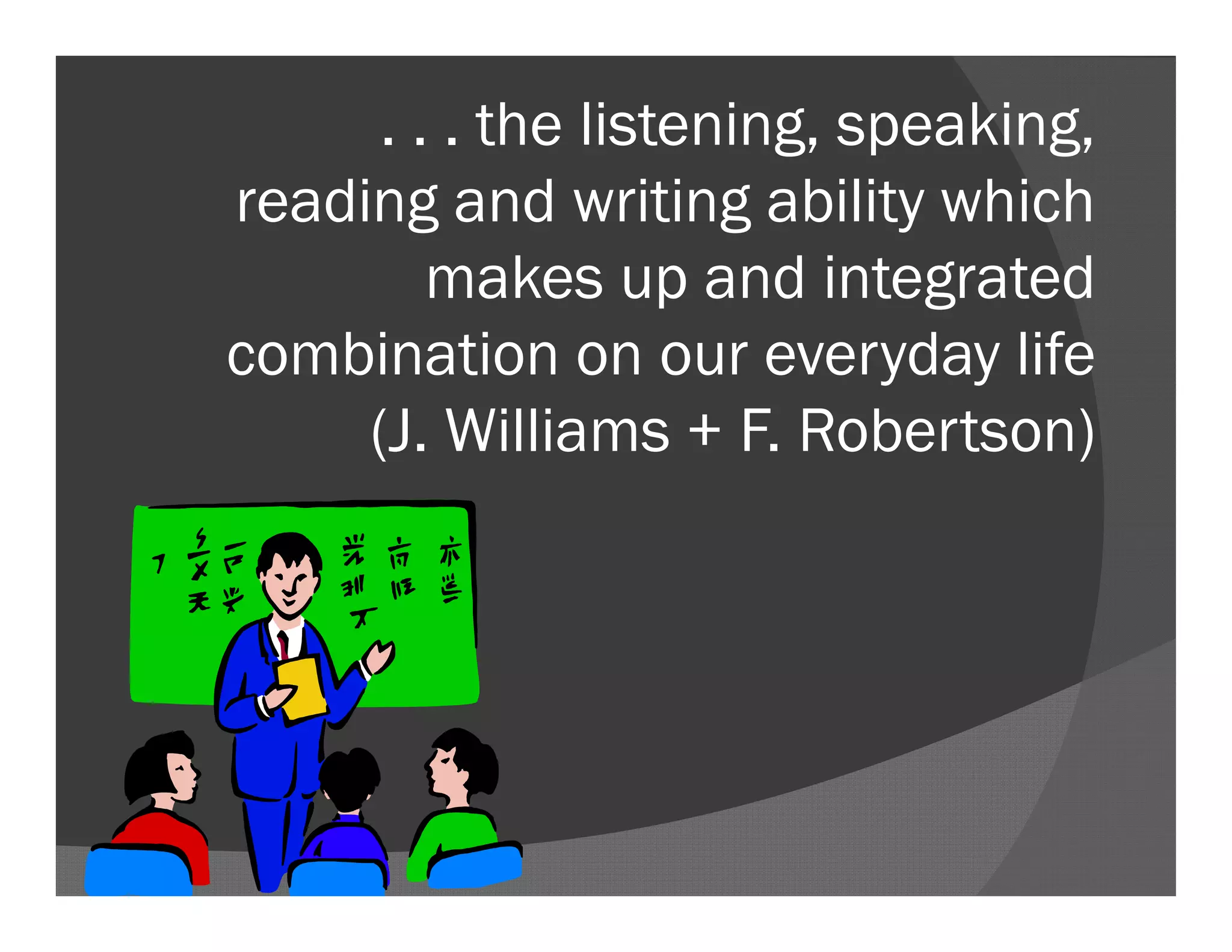 . . . the listening, speaking,
reading and writing ability which
makes up and integrated
combination on our everyday life
(J. Williams + F. Robertson)