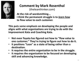 Struggle is recognizing that you may learn
something from each step. It's about striving for
the next Target Condition through the grey zone
of uncertainty -- where you are not always right --
and realizing that there will be another Target
Condition after that.
You take a step, encounter new information,
evaluate it, revise your understanding based on
what you learn, and plan the next step toward
the Target Condition accordingly.
Without struggle we are only doing what we
already know… and what our competitors know.
The permanent struggle to
better flow value to each customer
Rother & Liker 13
 