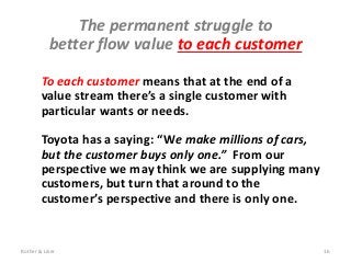 To each customer means that at the end of a
value stream there’s a single customer with
particular wants or needs.
Toyota has a saying: “We make millions of cars,
but the customer buys only one.” From our
perspective we may think we are supplying many
customers, but turn that around to the
customer’s perspective and there is only one.
The permanent struggle to
better flow value to each customer
Rother & Liker 16
 