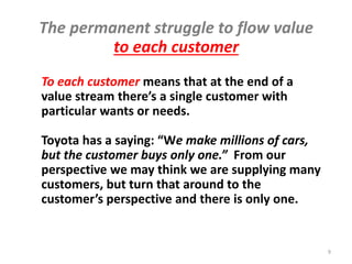 Source: "Lean practitioner’s definitions in max 3 words"
www.linkedin.com/groups/Toyota-Way-4797470?gid=4797470&mostPopular=&trk=tyah
Common Lean Definitions Miss
Some Essential Lean Thinking
More For Less • Strong Problem Solvers • Chase the Waste
• Bias for Action • Quality, Cost , Delivery • War
on Waste • Make Value flow • Cost Reduction System
• Use resources effectively • Logical, efficient workflows
• Flow, synchronization & leveling • Process Improvement
These are not bad definitions, but they only emphasize
Lean results, elements & people-as-problem-solvers
Rother & Liker 9
 