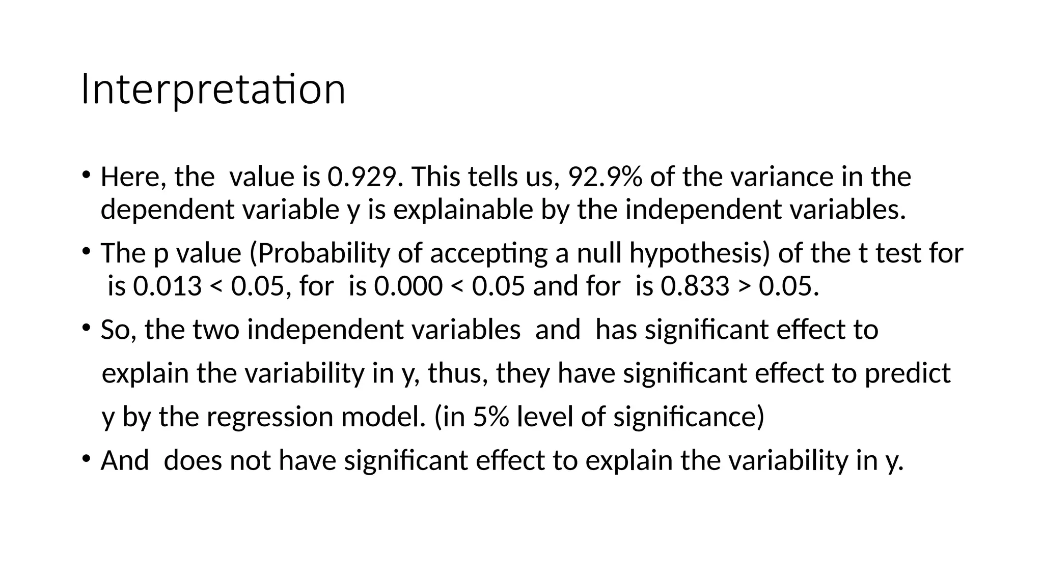 Interpretation
• Here, the value is 0.929. This tells us, 92.9% of the variance in the
dependent variable y is explainable by the independent variables.
• The p value (Probability of accepting a null hypothesis) of the t test for
is 0.013 < 0.05, for is 0.000 < 0.05 and for is 0.833 > 0.05.
• So, the two independent variables and has significant effect to
explain the variability in y, thus, they have significant effect to predict
y by the regression model. (in 5% level of significance)
• And does not have significant effect to explain the variability in y.
 