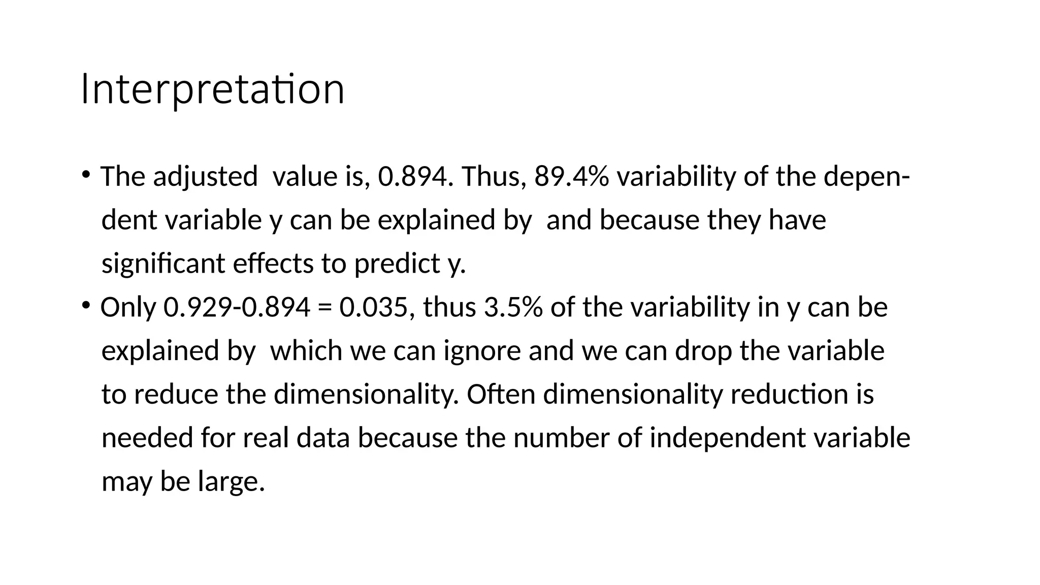 Interpretation
• The adjusted value is, 0.894. Thus, 89.4% variability of the depen-
dent variable y can be explained by and because they have
significant effects to predict y.
• Only 0.929-0.894 = 0.035, thus 3.5% of the variability in y can be
explained by which we can ignore and we can drop the variable
to reduce the dimensionality. Often dimensionality reduction is
needed for real data because the number of independent variable
may be large.
 