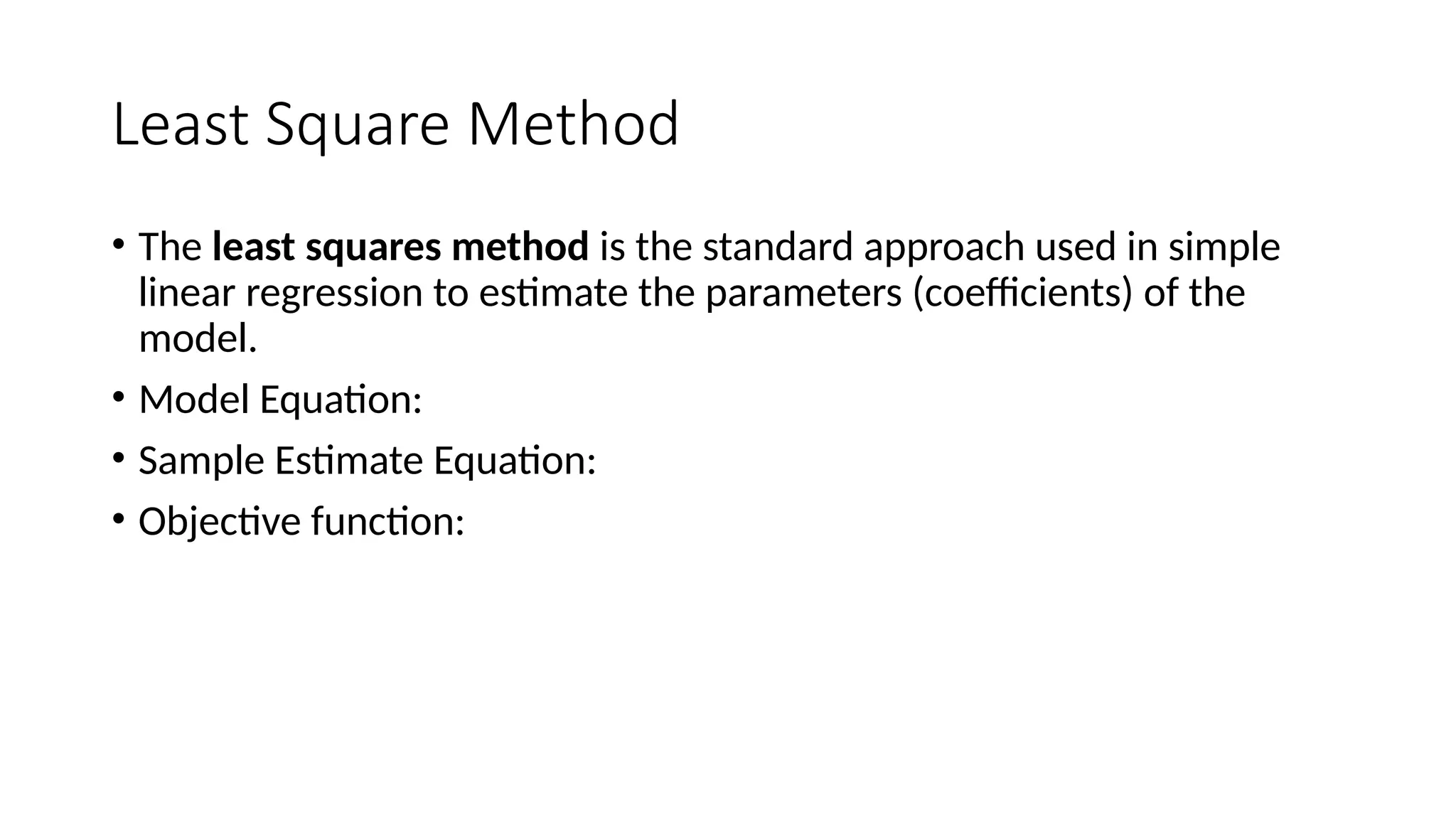 Least Square Method
• The least squares method is the standard approach used in simple
linear regression to estimate the parameters (coefficients) of the
model.
• Model Equation:
• Sample Estimate Equation:
• Objective function:
 