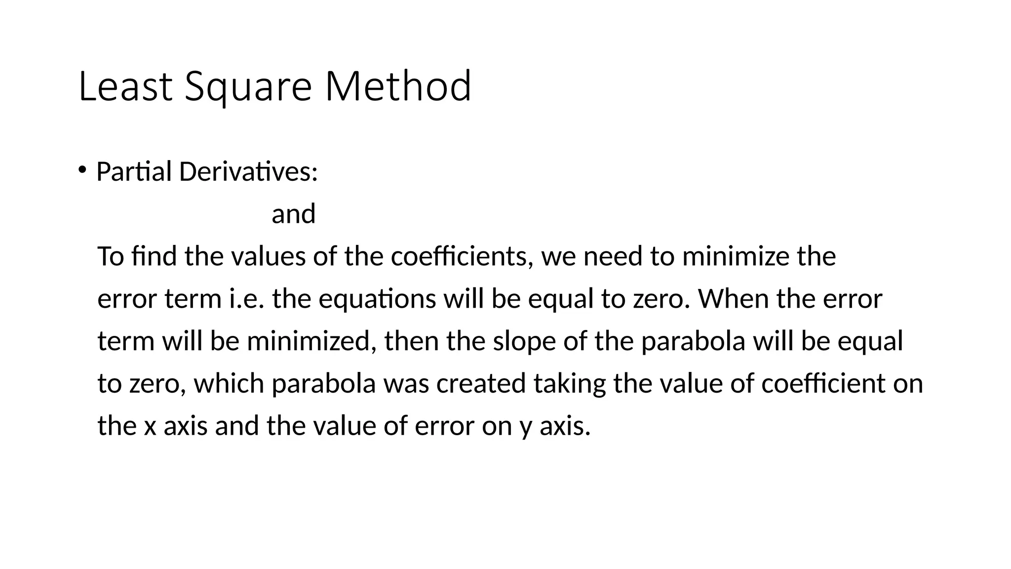 Least Square Method
• Partial Derivatives:
and
To find the values of the coefficients, we need to minimize the
error term i.e. the equations will be equal to zero. When the error
term will be minimized, then the slope of the parabola will be equal
to zero, which parabola was created taking the value of coefficient on
the x axis and the value of error on y axis.
 