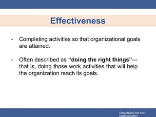 Effectiveness
ORGANIZATION AND
MANAGEMENT
- Completing activities so that organizational goals
are attained.
- Often described as “doing the right things”—
that is, doing those work activities that will help
the organization reach its goals.
 