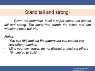 Stand tall and strong!
ORGANIZATION AND
MANAGEMENT
Given the materials, build a paper tower that stands
tall and strong. The tower that stands the tallest and can
withstand tests will win.
Rules:
- You can fold and cut the papers but you cannot use
any other materials
- Mind your own tower, do not distract or destruct others
- 10 minutes to build
 