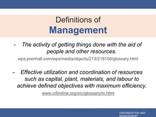 - The activity of getting things done with the aid of
people and other resources.
wps.prenhall.com/wps/media/objects/213/218150/glossary.html
- Effective utilization and coordination of resources
such as capital, plant, materials, and labour to
achieve defined objectives with maximum efficiency.
www.crfonline.org/orc/glossary/m.html
Definitions of
Management
ORGANIZATION AND
MANAGEMENT
 