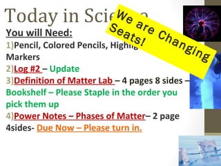 Today in Science            We
                          Se are
You will Need:                ats Ch
                                  !
1)Pencil, Colored Pencils, Highlighters or an
                                              gin
Markers                                           g
2)Log #2 – Update
3)Definition of Matter Lab – 4 pages 8 sides –
Bookshelf – Please Staple in the order you
pick them up
4)Power Notes – Phases of Matter– 2 page
4sides- Due Now – Please turn in.
 