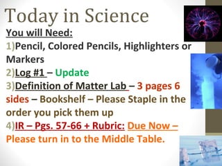 Today in Science
You will Need:
1)Pencil, Colored Pencils, Highlighters or
Markers
2)Log #1 – Update
3)Definition of Matter Lab – 3 pages 6
sides – Bookshelf – Please Staple in the
order you pick them up
4)IR – Pgs. 57-66 + Rubric: Due Now –
Please turn in to the Middle Table.
 