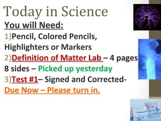 Today in Science
You will Need:
1)Pencil, Colored Pencils,
Highlighters or Markers
2)Definition of Matter Lab – 4 pages
8 sides – Picked up yesterday
3)Test #1– Signed and Corrected-
Due Now – Please turn in.
 