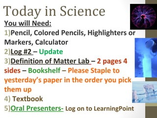 Today in Science
You will Need:
1)Pencil, Colored Pencils, Highlighters or
Markers, Calculator
2)Log #2 – Update
3)Definition of Matter Lab – 2 pages 4
sides – Bookshelf – Please Staple to
yesterday’s paper in the order you pick
them up
4) Textbook
5)Oral Presenters- Log on to LearningPoint
 