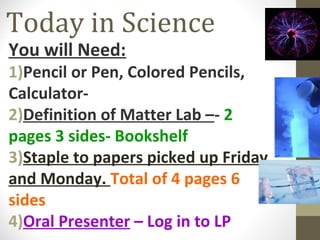 Today in Science
You will Need:

1)Pencil or Pen, Colored Pencils,
Calculator2)Definition of Matter Lab –- 2
pages 3 sides- Bookshelf
3)Staple to papers picked up Friday
and Monday. Total of 4 pages 6
sides
4)Oral Presenter – Log in to LP

 