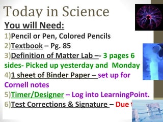 Today in Science
You will Need:
1)Pencil or Pen, Colored Pencils
2)Textbook – Pg. 85
3)Definition of Matter Lab –- 3 pages 6
sides- Picked up yesterday and Monday
4)1 sheet of Binder Paper – set up for
Cornell notes
5)Timer/Designer – Log into LearningPoint.
6)Test Corrections & Signature – Due today
 