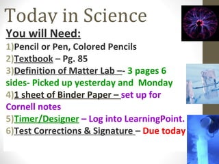 Today in Science
You will Need:
1)Pencil or Pen, Colored Pencils
2)Textbook – Pg. 85
3)Definition of Matter Lab –- 3 pages 6
sides- Picked up yesterday and Monday
4)1 sheet of Binder Paper – set up for
Cornell notes
5)Timer/Designer – Log into LearningPoint.
6)Test Corrections & Signature – Due today
 