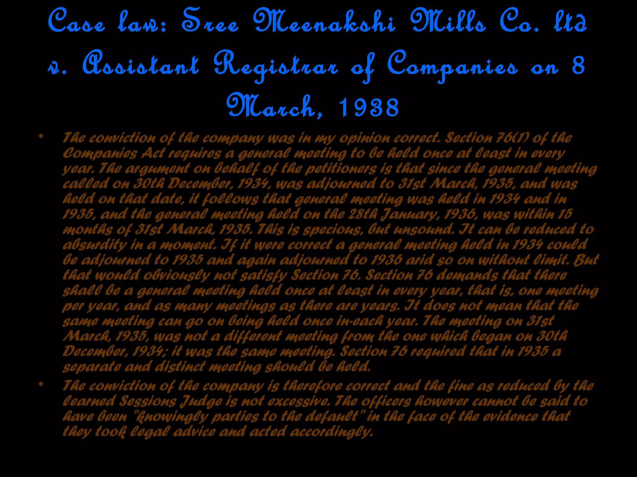 Case law: Sree Meenakshi Mills Co. ltd
v. Assistant Registrar of Companies on 8
March, 1938
• The conviction of the company was in my opinion correct. Section 76(1) of the
Companies Act requires a general meeting to be held once at least in every
year. The argument on behalf of the petitioners is that since the general meeting
called on 30th December, 1934, was adjourned to 31st March, 1935, and was
held on that date, it follows that general meeting was held in 1934 and in
1935, and the general meeting held on the 28th January, 1936, was within 15
months of 31st March, 1935. This is specious, but unsound. It can be reduced to
absurdity in a moment. If it were correct a general meeting held in 1934 could
be adjourned to 1935 and again adjourned to 1936 arid so on without limit. But
that would obviously not satisfy Section 76. Section 76 demands that there
shall be a general meeting held once at least in every year, that is, one meeting
per year, and as many meetings as there are years. It does not mean that the
same meeting can go on being held once in-each year. The meeting on 31st
March, 1935, was not a different meeting from the one which began on 30th
December, 1934; it was the same meeting. Section 76 required that in 1935 a
separate and distinct meeting should be held.
• The conviction of the company is therefore correct and the fine as reduced by the
learned Sessions Judge is not excessive. The officers however cannot be said to
have been "knowingly parties to the default" in the face of the evidence that
they took legal advice and acted accordingly.
 