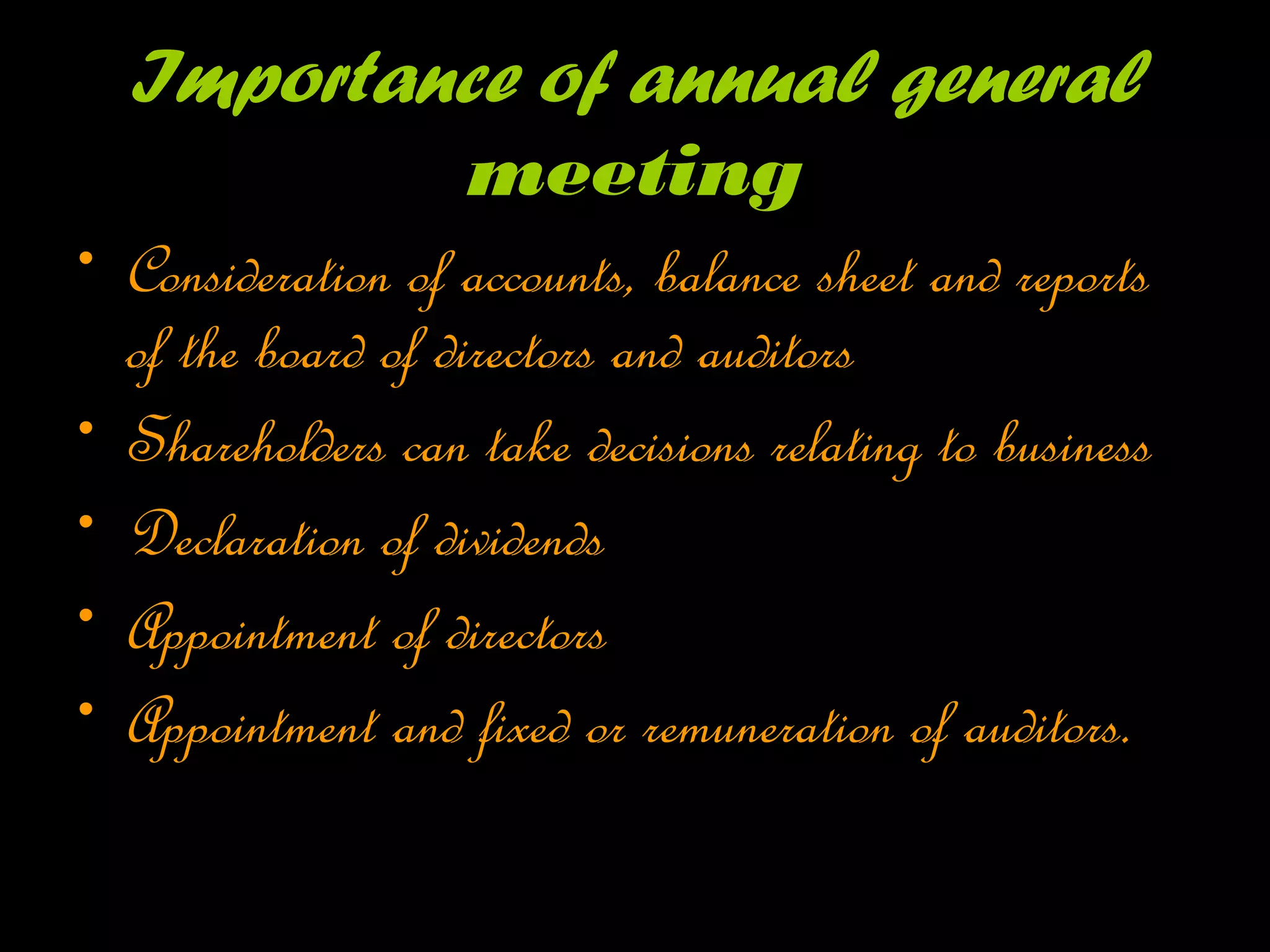 Importance of annual general
meeting
• Consideration of accounts, balance sheet and reports
of the board of directors and auditors
• Shareholders can take decisions relating to business
• Declaration of dividends
• Appointment of directors
• Appointment and fixed or remuneration of auditors.
 
