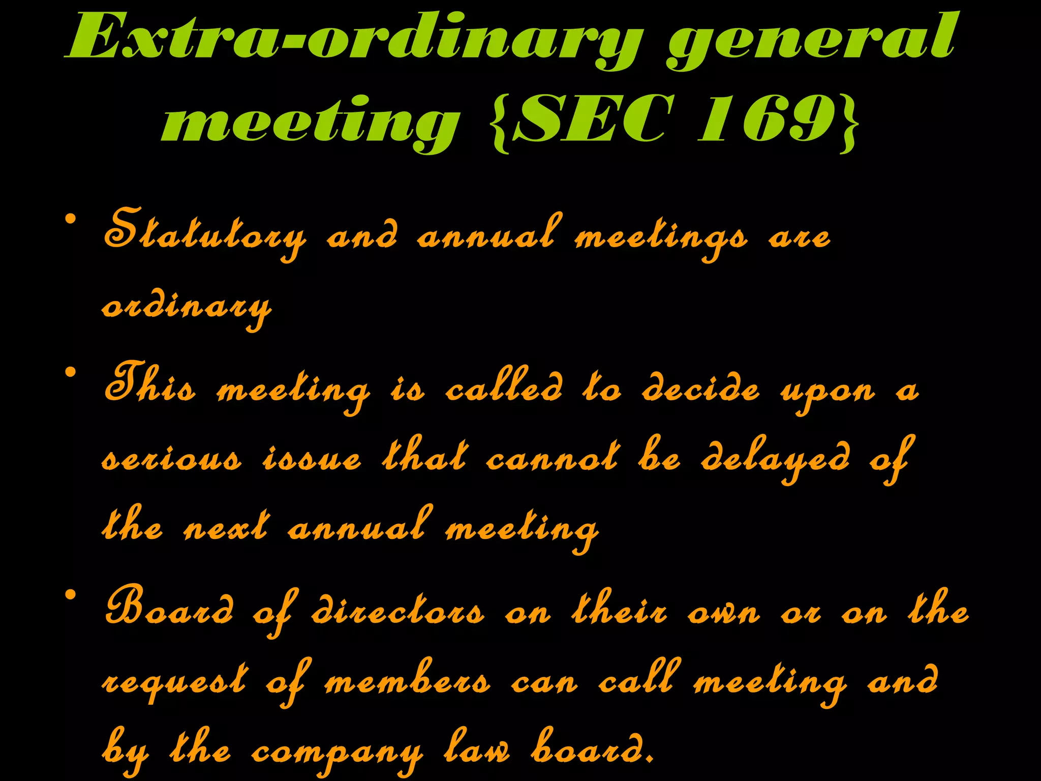 Extra-ordinary general
meeting {SEC 169}
• Statutory and annual meetings are
ordinary
• This meeting is called to decide upon a
serious issue that cannot be delayed of
the next annual meeting
• Board of directors on their own or on the
request of members can call meeting and
by the company law board.
 