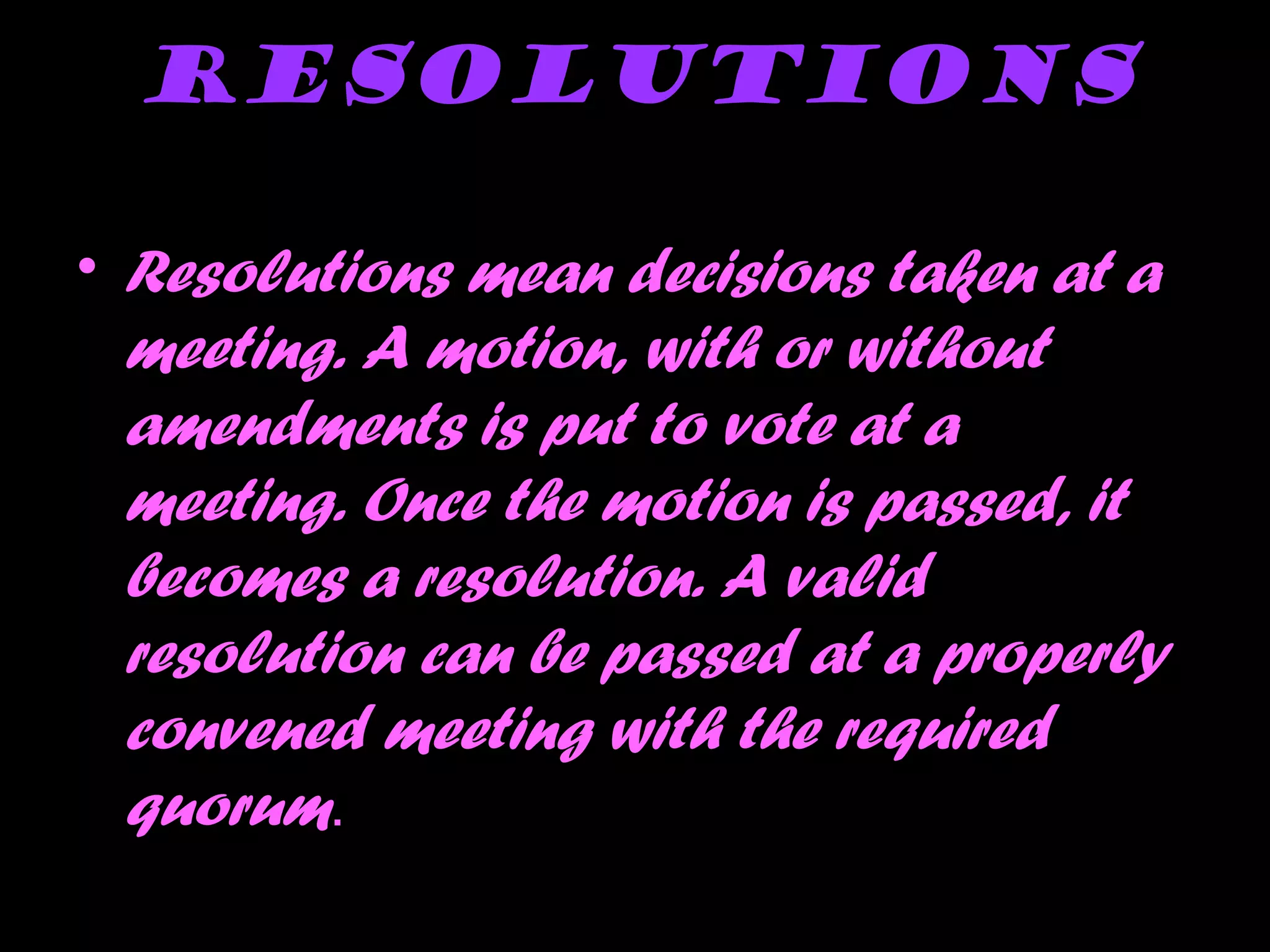 Resolutions
• Resolutions mean decisions taken at a
meeting. A motion, with or without
amendments is put to vote at a
meeting. Once the motion is passed, it
becomes a resolution. A valid
resolution can be passed at a properly
convened meeting with the required
quorum.
 