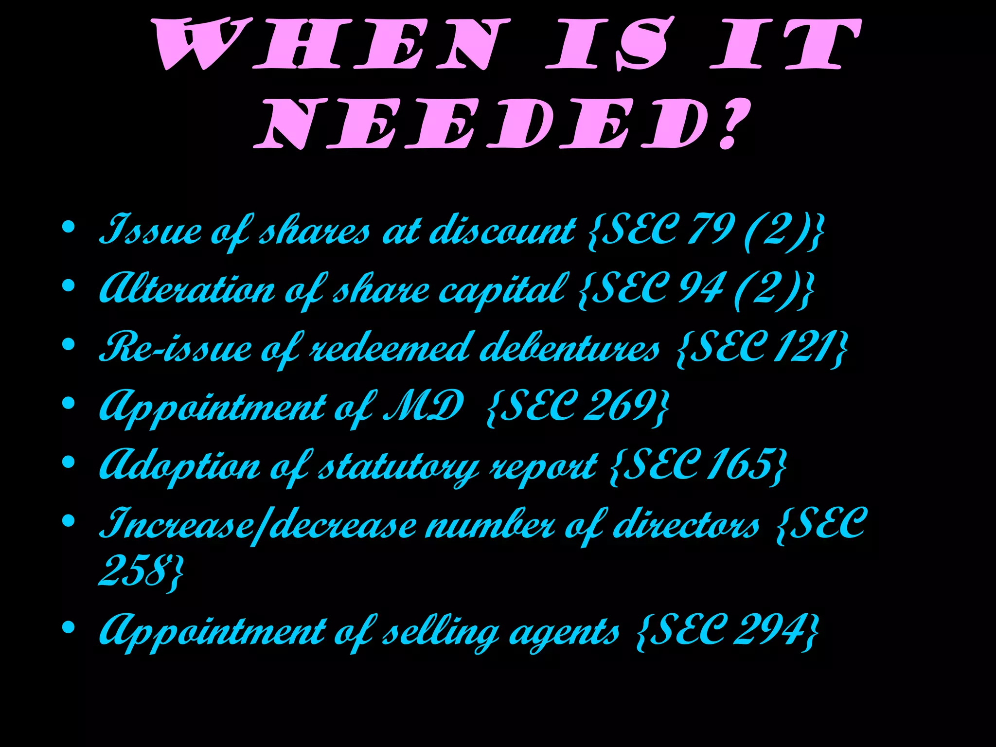When is it
needed?
• Issue of shares at discount {SEC 79 (2)}
• Alteration of share capital {SEC 94 (2)}
• Re-issue of redeemed debentures {SEC 121}
• Appointment of MD {SEC 269}
• Adoption of statutory report {SEC 165}
• Increase/decrease number of directors {SEC
258}
• Appointment of selling agents {SEC 294}
 