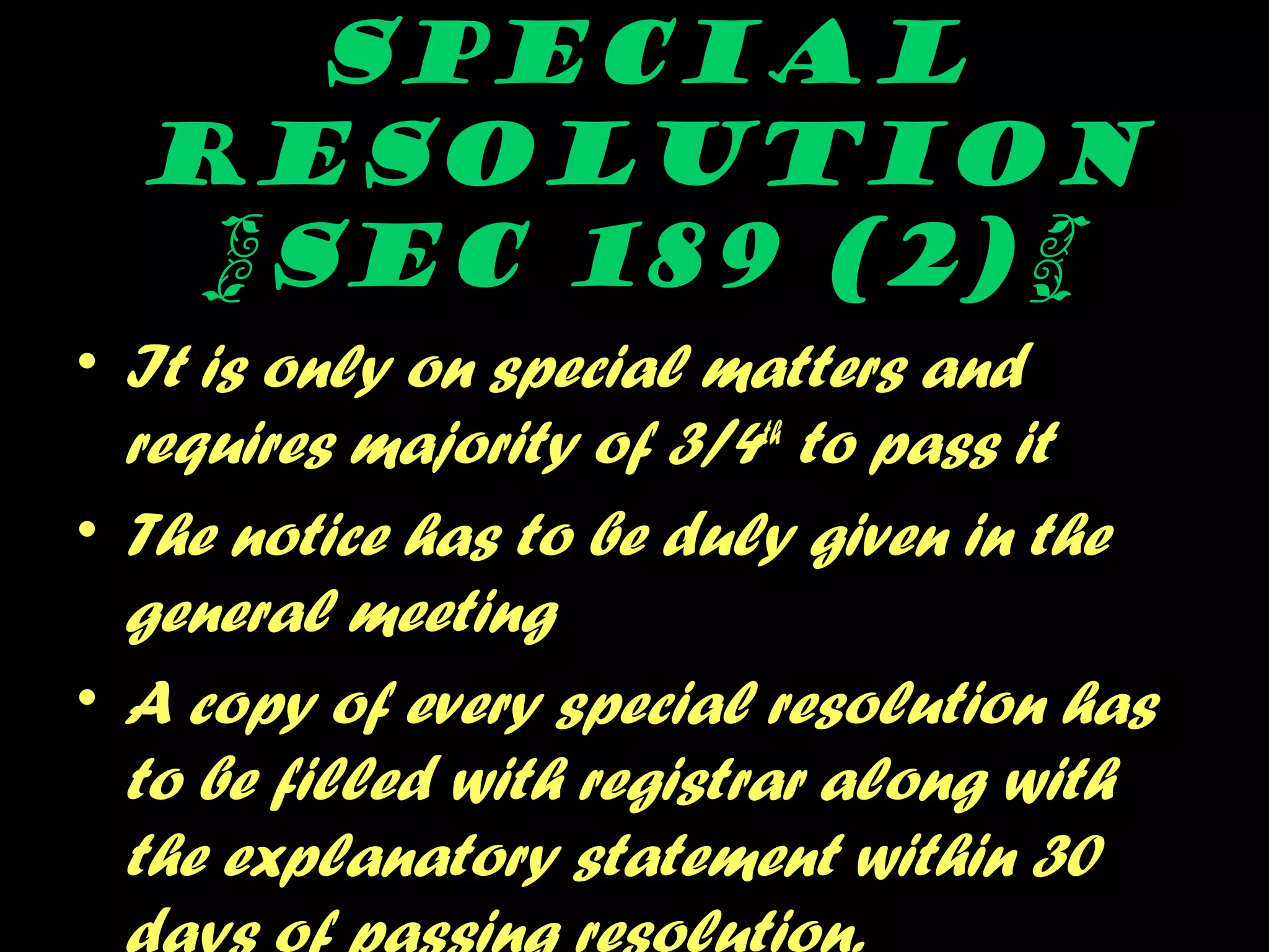 Special
resolution
{SEC 189 (2)}
• It is only on special matters and
requires majority of 3/4th
to pass it
• The notice has to be duly given in the
general meeting
• A copy of every special resolution has
to be filled with registrar along with
the explanatory statement within 30
 