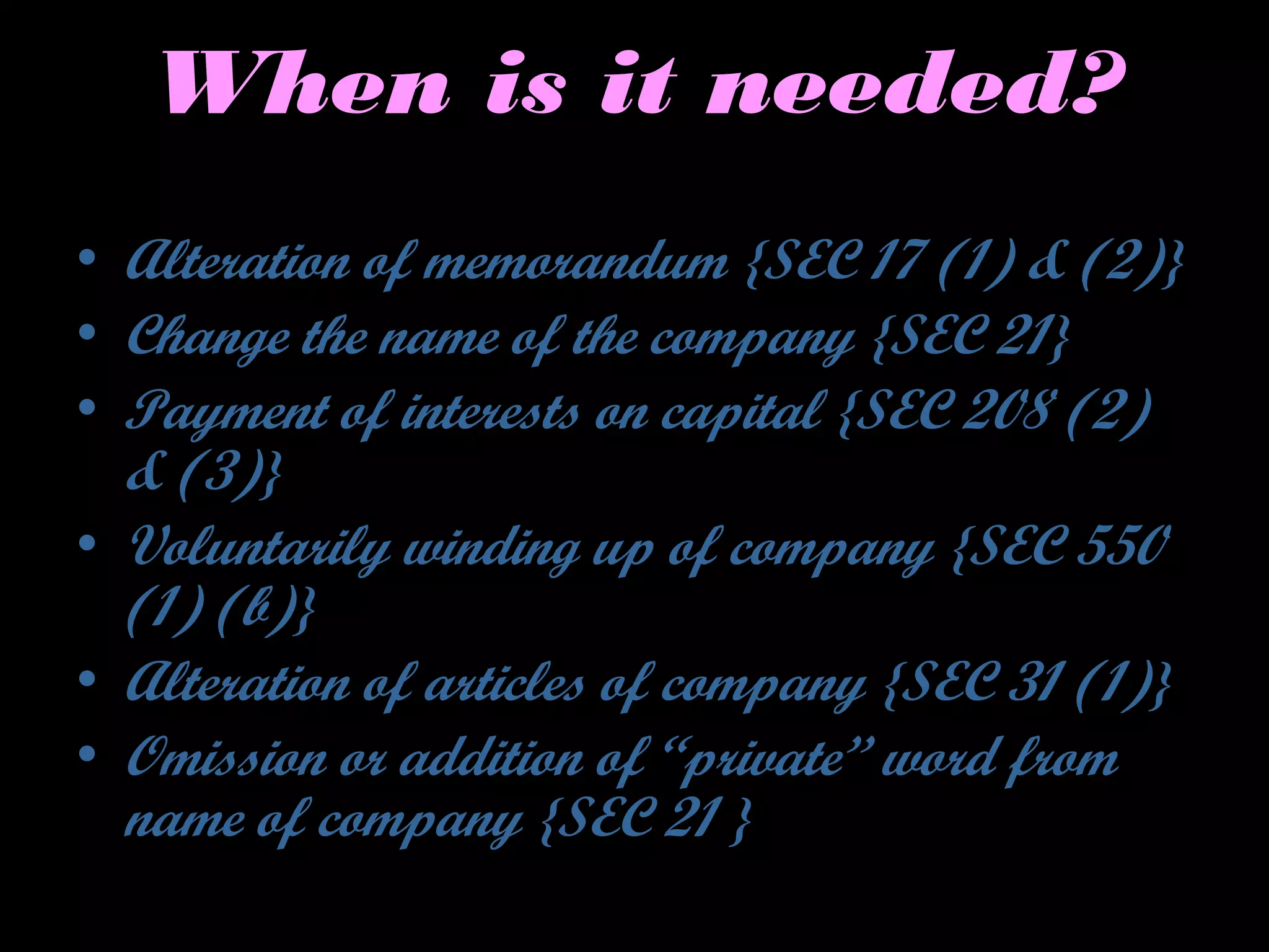 When is it needed?
• Alteration of memorandum {SEC 17 (1) & (2)}
• Change the name of the company {SEC 21}
• Payment of interests on capital {SEC 208 (2)
& (3)}
• Voluntarily winding up of company {SEC 550
(1) (b)}
• Alteration of articles of company {SEC 31 (1)}
• Omission or addition of “private” word from
name of company {SEC 21 }
 
