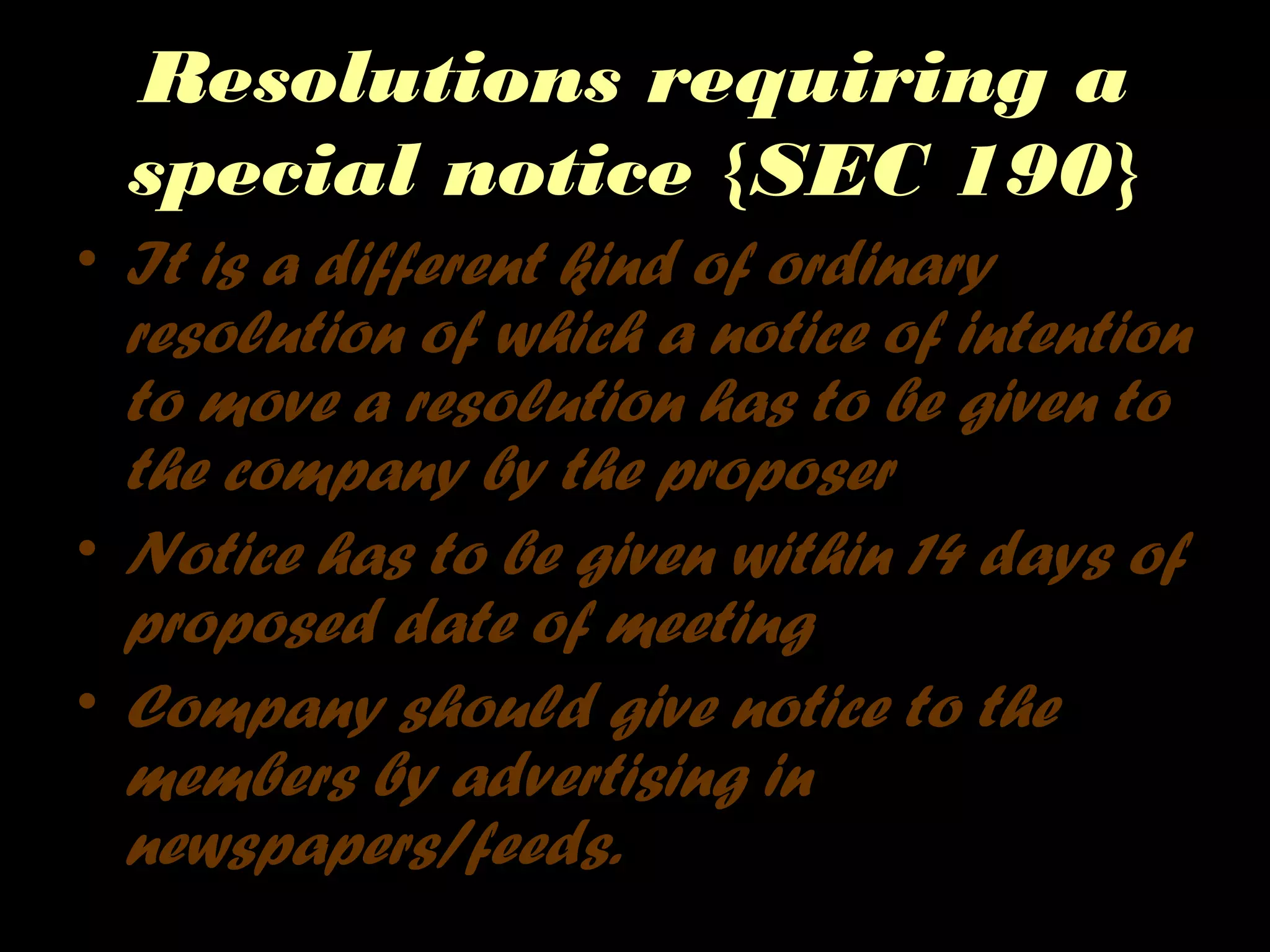 Resolutions requiring a
special notice {SEC 190}
• It is a different kind of ordinary
resolution of which a notice of intention
to move a resolution has to be given to
the company by the proposer
• Notice has to be given within 14 days of
proposed date of meeting
• Company should give notice to the
members by advertising in
newspapers/feeds.
 