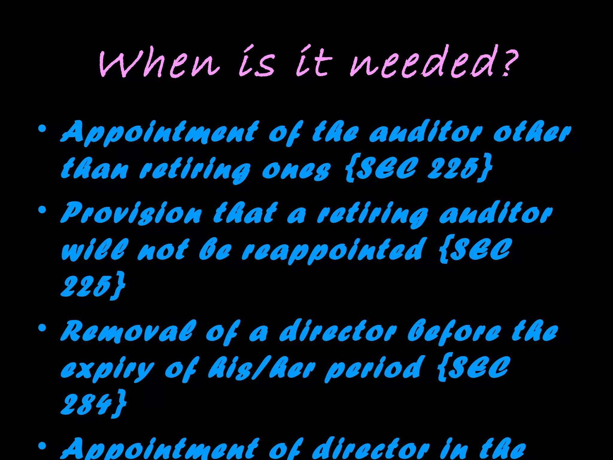 When is it needed?
• Appointment of the auditor other
than retiring ones {SEC 225}
• Provision that a retiring auditor
will not be reappointed {SEC
225}
• Removal of a director before the
expiry of his/her period {SEC
284}
• Appointment of director in the
 