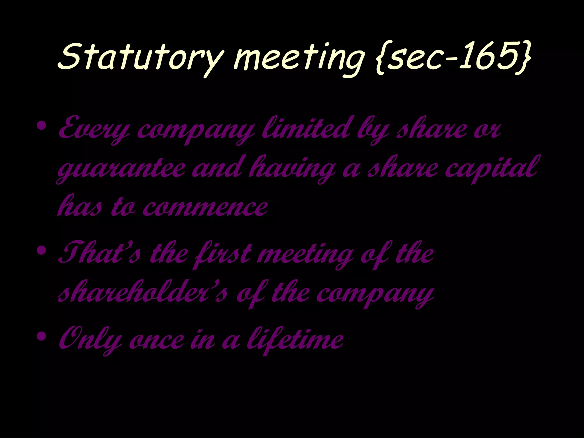 Statutory meeting {sec-165}
• Every company limited by share or
guarantee and having a share capital
has to commence
• That’s the first meeting of the
shareholder’s of the company
• Only once in a lifetime
 