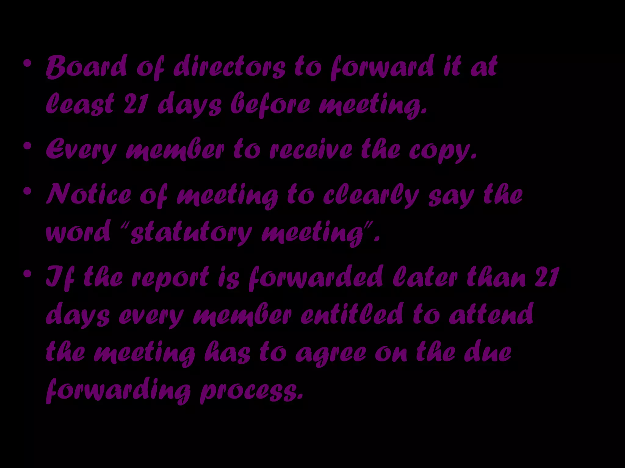 • Board of directors to forward it at
least 21 days before meeting.
• Every member to receive the copy.
• Notice of meeting to clearly say the
word “statutory meeting”.
• If the report is forwarded later than 21
days every member entitled to attend
the meeting has to agree on the due
forwarding process.
 