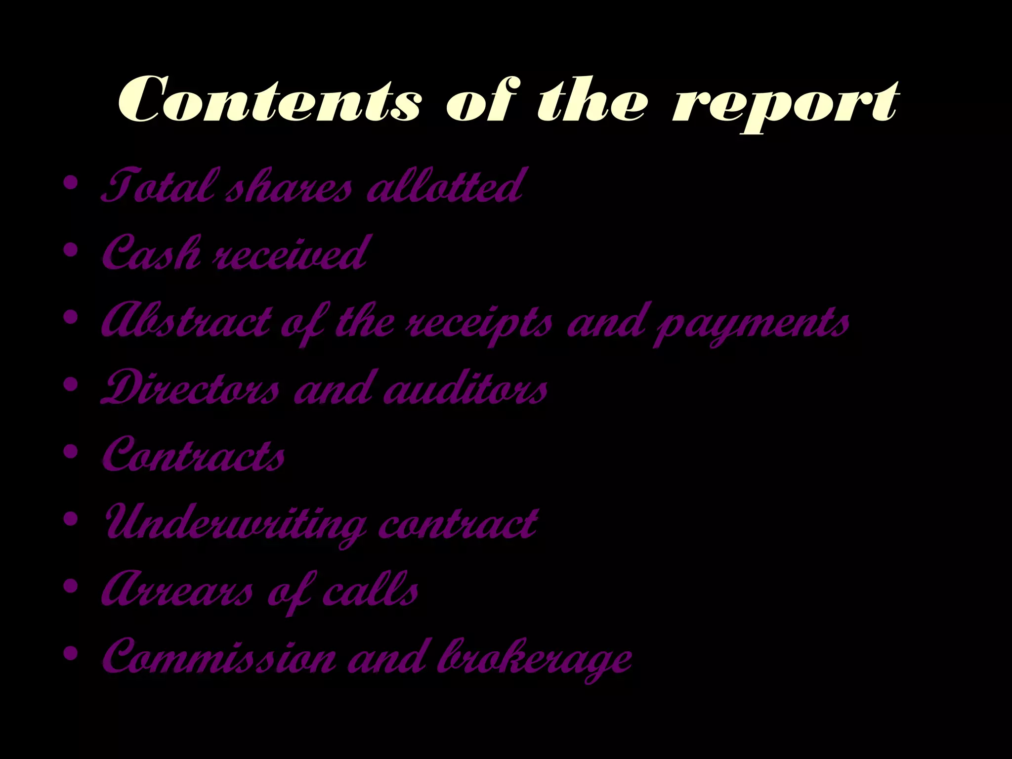 Contents of the report
• Total shares allotted
• Cash received
• Abstract of the receipts and payments
• Directors and auditors
• Contracts
• Underwriting contract
• Arrears of calls
• Commission and brokerage
 