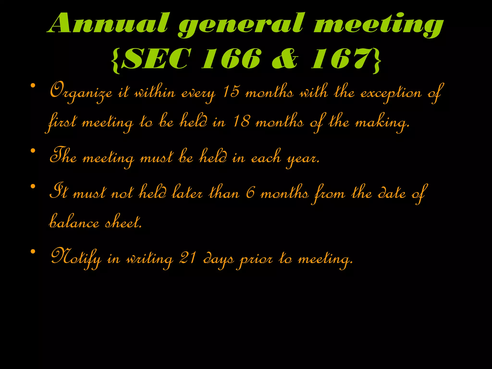 Annual general meeting
{SEC 166 & 167}
• Organize it within every 15 months with the exception of
first meeting to be held in 18 months of the making.
• The meeting must be held in each year.
• It must not held later than 6 months from the date of
balance sheet.
• Notify in writing 21 days prior to meeting.
 