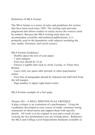 Definition of MLA Format
The MLA format is a series of rules and guidelines for writers
that have been used since 1985. The writing style prevents
plagiarism and allows readers to easily access the sources cited
by authors. Because the MLA writing style does not
accommodate scientific and technical publications, it is
primarily used in the humanities with subjects including the
arts, media, literature, and social science.
MLA Format Guidelines
· Double-space the text of your paper.
· 1 inch margins
· Font size should be 12 pt.
· Choose a legible font such as Arial, Lucida, or Times New
Roman.
· Leave only one space after periods or other punctuation
marks.
· First line of paragraphs should be indented one half-inch from
the left margin.
· Page number in upper right-hand corner.
MLA Format example of a first page.
Theatre 383 - A WELL WRITTEN PLAY CRITIQUE
A play critique is an evaluation of a performance. Using the
vocabulary developed in your course of study, construct strong
statements of observation and support them with specific
details. All work is to be original to you and a result of your
viewing the live performance you are writing about. Reference
the MLA and College Level Expectations handouts available in
 